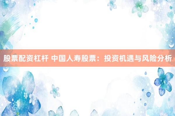 股票配资杠杆 中国人寿股票：投资机遇与风险分析