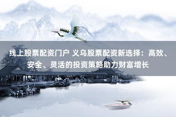 线上股票配资门户 义乌股票配资新选择：高效、安全、灵活的投资策略助力财富增长