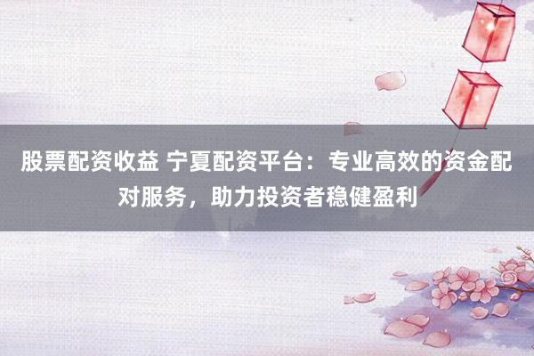 股票配资收益 宁夏配资平台：专业高效的资金配对服务，助力投资者稳健盈利