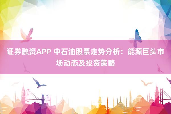 证券融资APP 中石油股票走势分析：能源巨头市场动态及投资策略