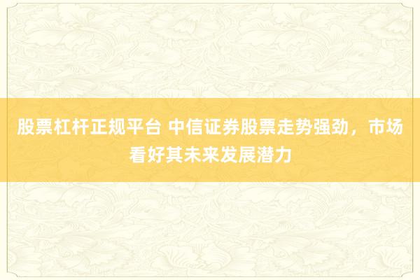 股票杠杆正规平台 中信证券股票走势强劲，市场看好其未来发展潜力