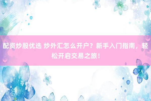 配资炒股优选 炒外汇怎么开户？新手入门指南，轻松开启交易之旅！