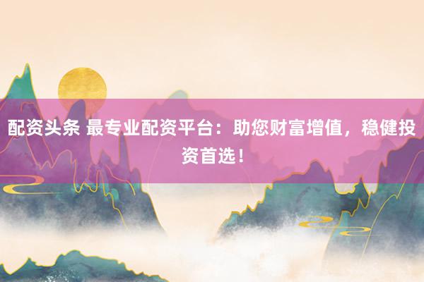 配资头条 最专业配资平台：助您财富增值，稳健投资首选！