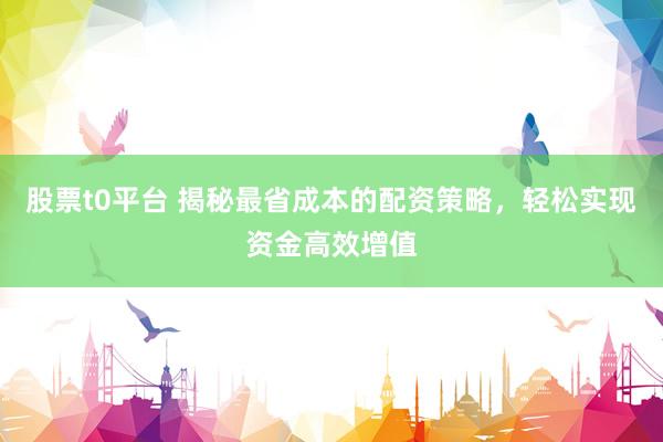 股票t0平台 揭秘最省成本的配资策略，轻松实现资金高效增值