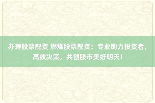 办理股票配资 燃烽股票配资：专业助力投资者，高效决策，共创股市美好明天！