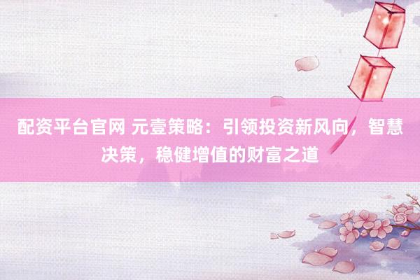配资平台官网 元壹策略：引领投资新风向，智慧决策，稳健增值的财富之道