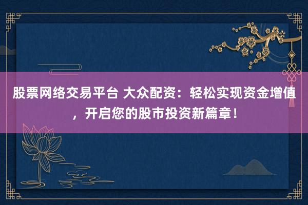 股票网络交易平台 大众配资：轻松实现资金增值，开启您的股市投资新篇章！