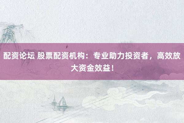 配资论坛 股票配资机构：专业助力投资者，高效放大资金效益！