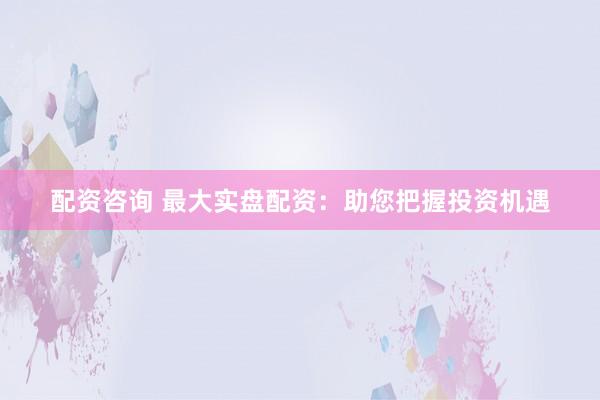 配资咨询 最大实盘配资：助您把握投资机遇