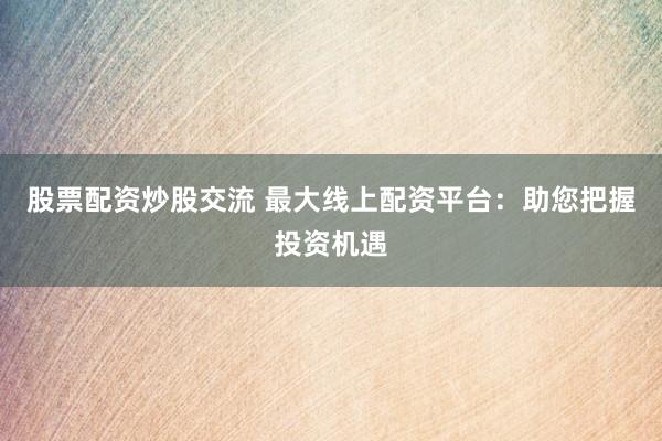股票配资炒股交流 最大线上配资平台：助您把握投资机遇