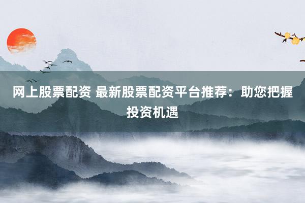 网上股票配资 最新股票配资平台推荐：助您把握投资机遇