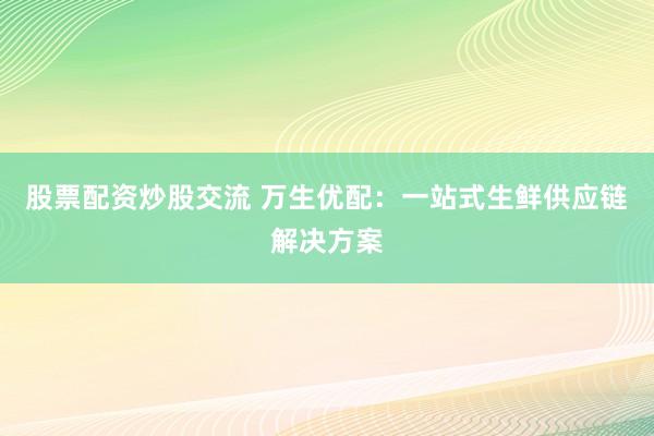 股票配资炒股交流 万生优配：一站式生鲜供应链解决方案