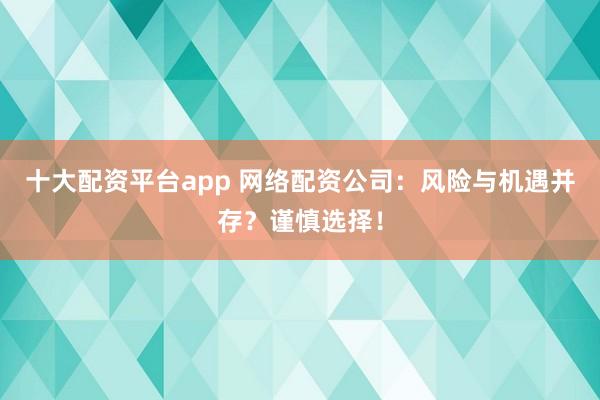 十大配资平台app 网络配资公司：风险与机遇并存？谨慎选择！