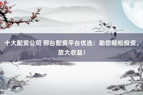 十大配资公司 邢台配资平台优选：助您轻松投资，放大收益！