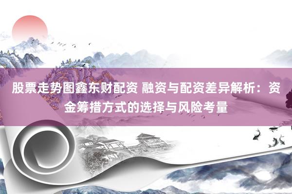 股票走势图鑫东财配资 融资与配资差异解析：资金筹措方式的选择与风险考量