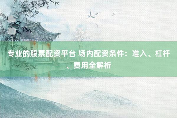 专业的股票配资平台 场内配资条件：准入、杠杆、费用全解析