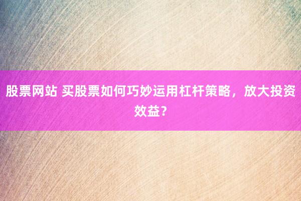股票网站 买股票如何巧妙运用杠杆策略，放大投资效益？