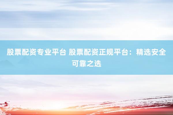 股票配资专业平台 股票配资正规平台：精选安全可靠之选