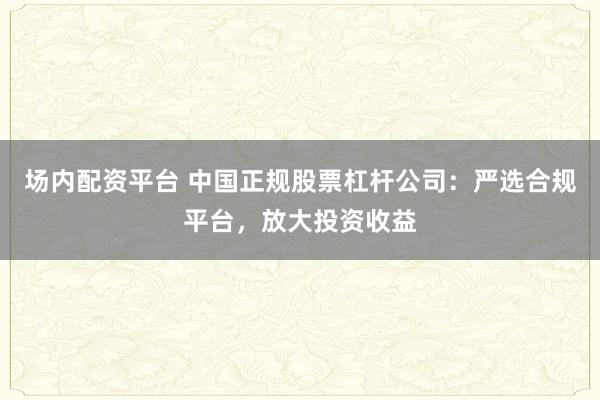 场内配资平台 中国正规股票杠杆公司：严选合规平台，放大投资收益