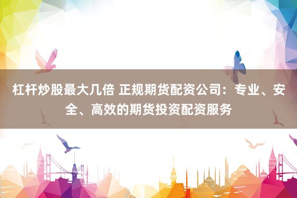 杠杆炒股最大几倍 正规期货配资公司：专业、安全、高效的期货投资配资服务