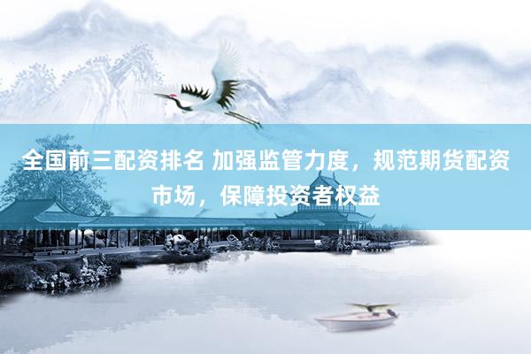 全国前三配资排名 加强监管力度，规范期货配资市场，保障投资者权益