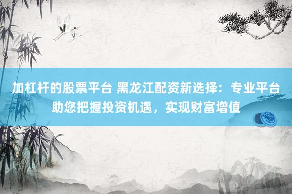 加杠杆的股票平台 黑龙江配资新选择：专业平台助您把握投资机遇，实现财富增值
