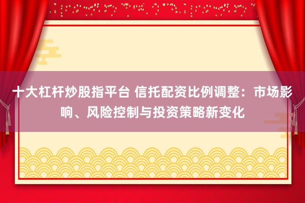 十大杠杆炒股指平台 信托配资比例调整：市场影响、风险控制与投资策略新变化