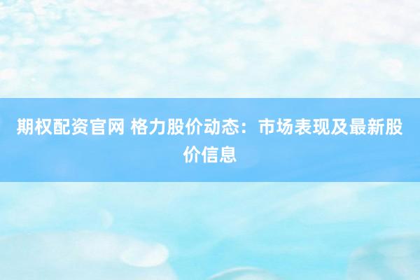 期权配资官网 格力股价动态：市场表现及最新股价信息