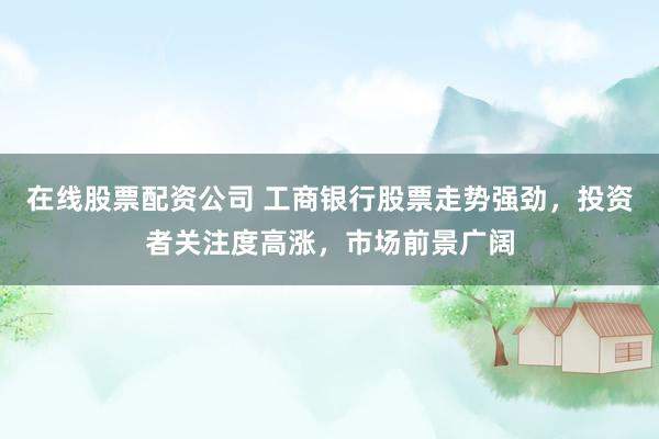 在线股票配资公司 工商银行股票走势强劲，投资者关注度高涨，市场前景广阔