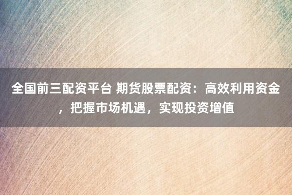 全国前三配资平台 期货股票配资：高效利用资金，把握市场机遇，实现投资增值
