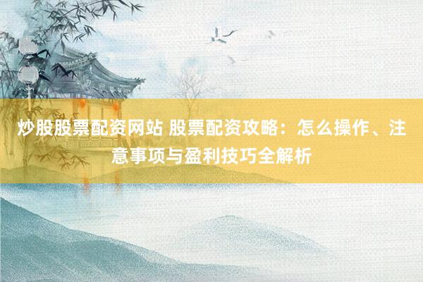 炒股股票配资网站 股票配资攻略：怎么操作、注意事项与盈利技巧全解析