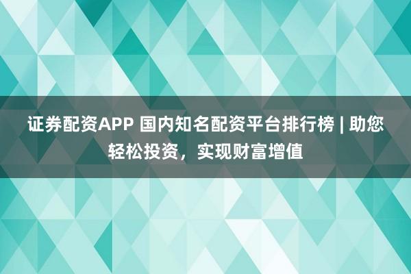 证券配资APP 国内知名配资平台排行榜 | 助您轻松投资，实现财富增值