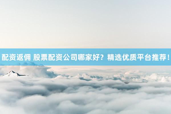 配资返佣 股票配资公司哪家好？精选优质平台推荐！