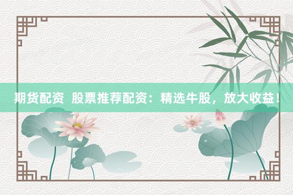 期货配资  股票推荐配资：精选牛股，放大收益！