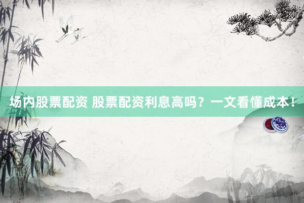 场内股票配资 股票配资利息高吗？一文看懂成本！