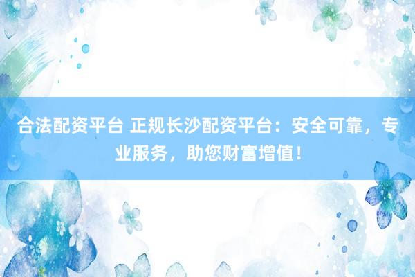 合法配资平台 正规长沙配资平台：安全可靠，专业服务，助您财富增值！