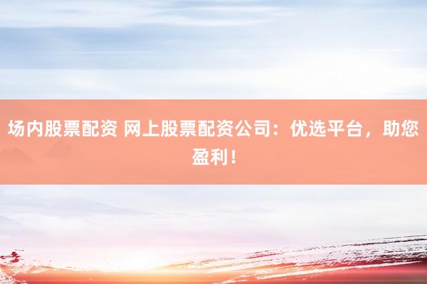 场内股票配资 网上股票配资公司：优选平台，助您盈利！