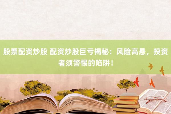 股票配资炒股 配资炒股巨亏揭秘：风险高悬，投资者须警惕的陷阱！