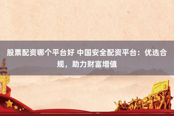 股票配资哪个平台好 中国安全配资平台：优选合规，助力财富增值