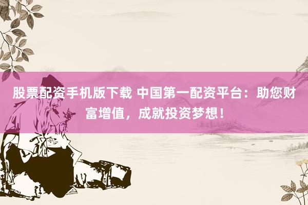 股票配资手机版下载 中国第一配资平台：助您财富增值，成就投资梦想！