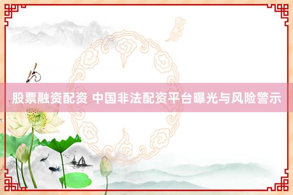 股票融资配资 中国非法配资平台曝光与风险警示
