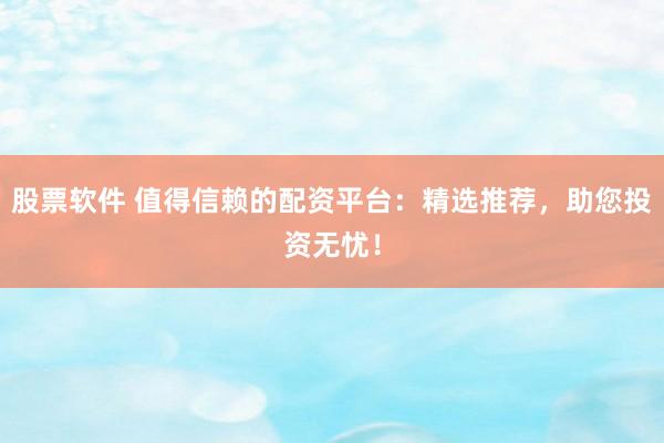 股票软件 值得信赖的配资平台：精选推荐，助您投资无忧！