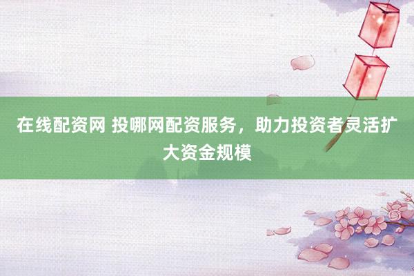 在线配资网 投哪网配资服务，助力投资者灵活扩大资金规模