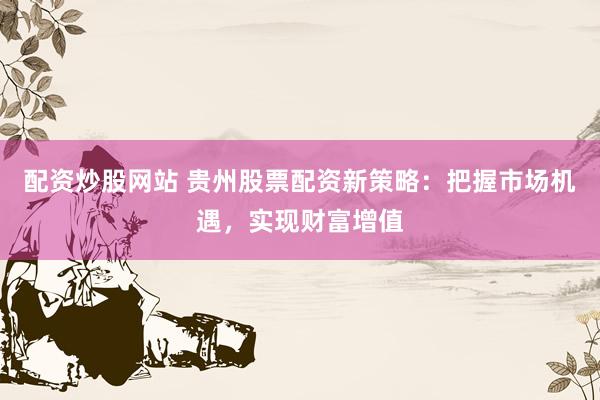 配资炒股网站 贵州股票配资新策略：把握市场机遇，实现财富增值