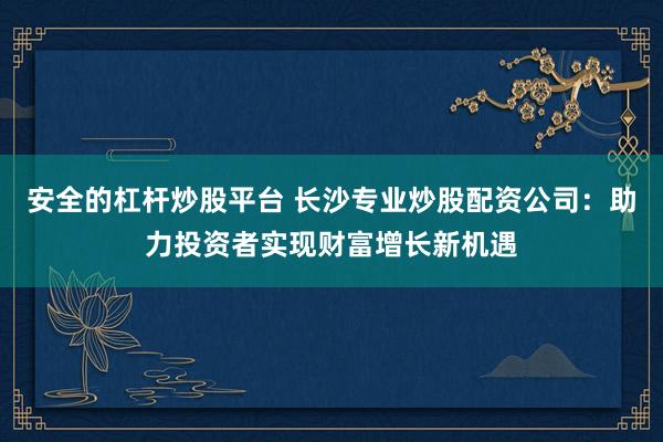安全的杠杆炒股平台 长沙专业炒股配资公司：助力投资者实现财富增长新机遇