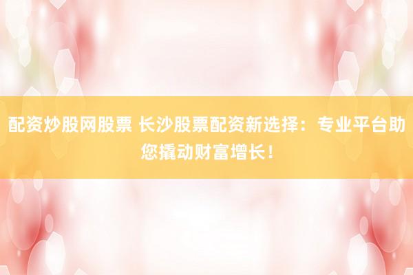 配资炒股网股票 长沙股票配资新选择：专业平台助您撬动财富增长！