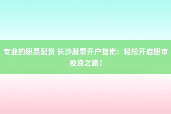 专业的股票配资 长沙股票开户指南：轻松开启股市投资之路！