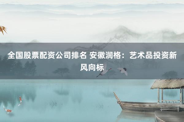 全国股票配资公司排名 安徽润格：艺术品投资新风向标