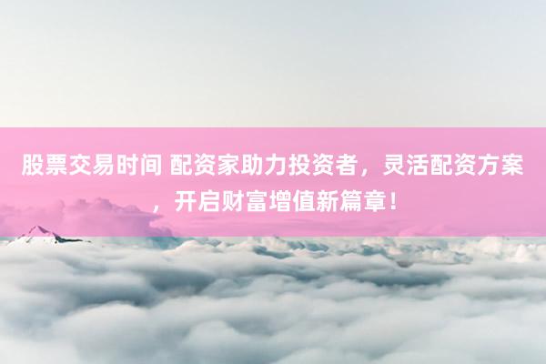 股票交易时间 配资家助力投资者，灵活配资方案，开启财富增值新篇章！