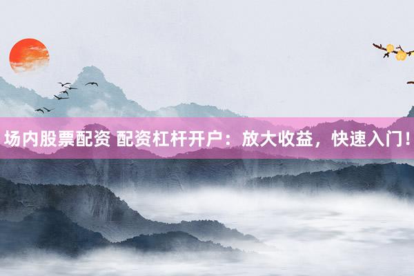 场内股票配资 配资杠杆开户：放大收益，快速入门！